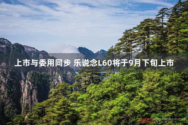 上市与委用同步 乐说念L60将于9月下旬上市