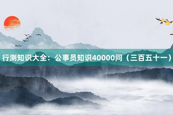 行测知识大全：公事员知识40000问（三百五十一）