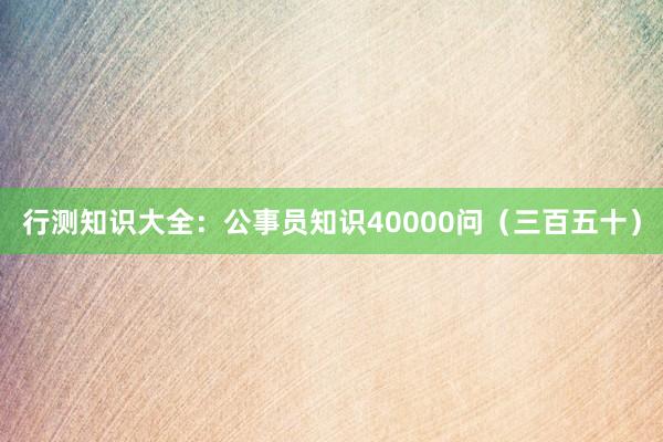 行测知识大全：公事员知识40000问（三百五十）