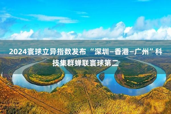 2024寰球立异指数发布 “深圳—香港—广州”科技集群蝉联寰球第二