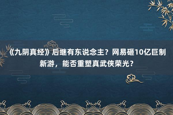 《九阴真经》后继有东说念主？网易砸10亿巨制新游，能否重塑真武侠荣光？