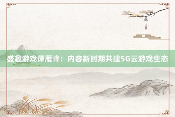 盛趣游戏谭雁峰：内容新时期共建5G云游戏生态