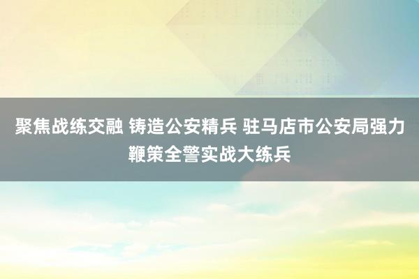 聚焦战练交融 铸造公安精兵 驻马店市公安局强力鞭策全警实战大练兵