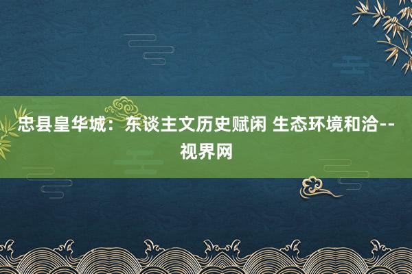 忠县皇华城：东谈主文历史赋闲 生态环境和洽--视界网