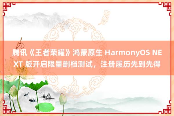 腾讯《王者荣耀》鸿蒙原生 HarmonyOS NEXT 版开启限量删档测试，注册履历先到先得