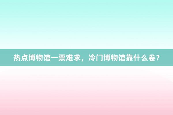 热点博物馆一票难求，冷门博物馆靠什么卷？