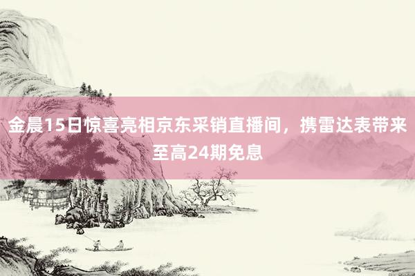 金晨15日惊喜亮相京东采销直播间，携雷达表带来至高24期免息