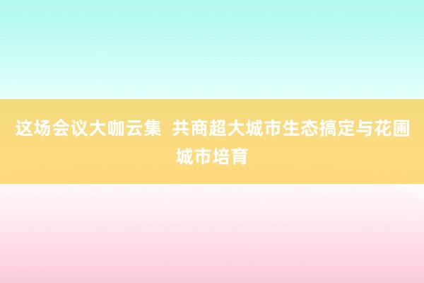 这场会议大咖云集  共商超大城市生态搞定与花圃城市培育