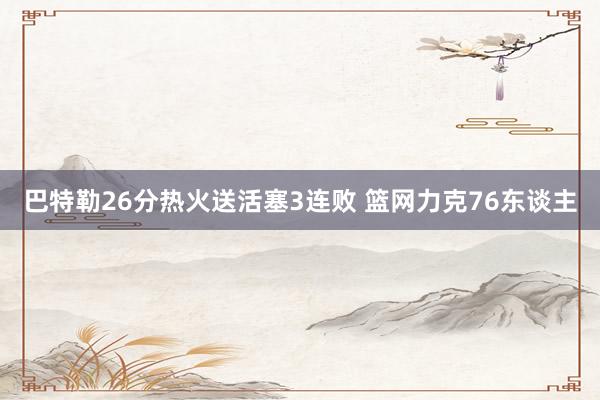 巴特勒26分热火送活塞3连败 篮网力克76东谈主