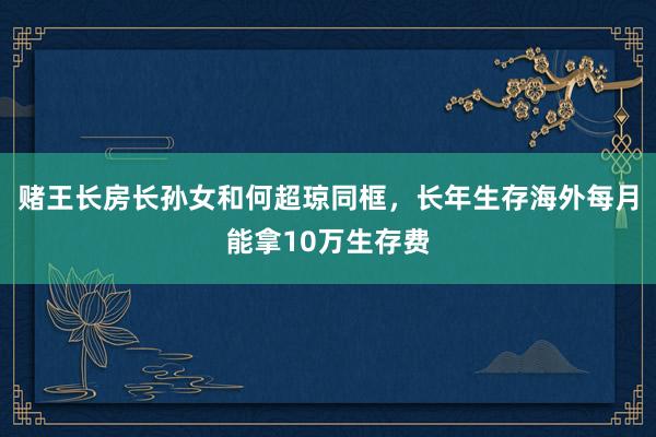 赌王长房长孙女和何超琼同框，长年生存海外每月能拿10万生存费