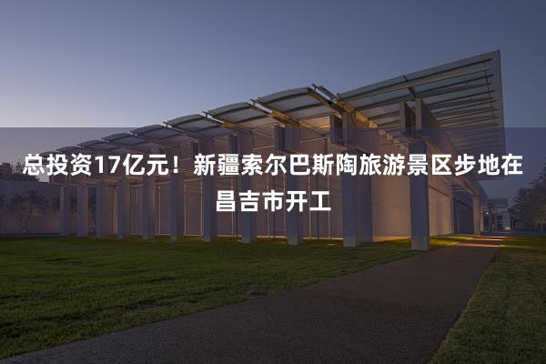 总投资17亿元！新疆索尔巴斯陶旅游景区步地在昌吉市开工