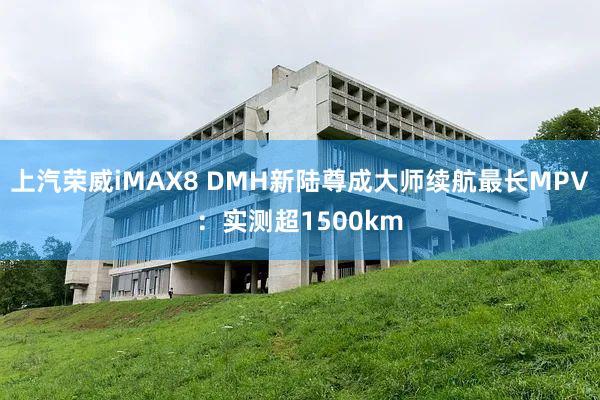 上汽荣威iMAX8 DMH新陆尊成大师续航最长MPV：实测超1500km