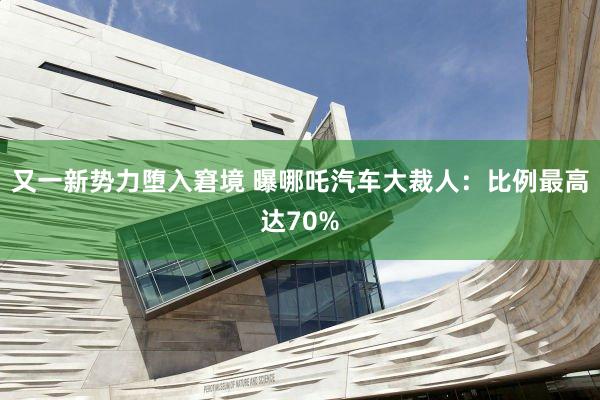 又一新势力堕入窘境 曝哪吒汽车大裁人：比例最高达70%