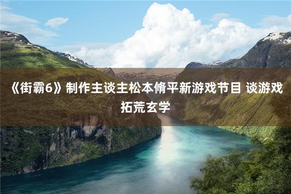 《街霸6》制作主谈主松本脩平新游戏节目 谈游戏拓荒玄学